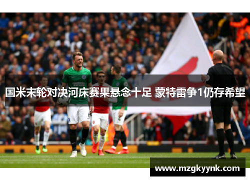 国米末轮对决河床赛果悬念十足 蒙特雷争1仍存希望 国米末轮对决河床赛果悬念十足 蒙特雷争1仍存希望