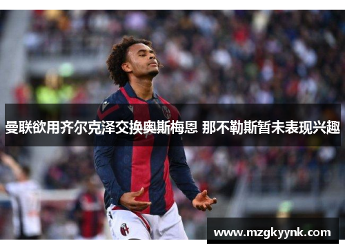 曼联欲用齐尔克泽交换奥斯梅恩 那不勒斯暂未表现兴趣 曼联欲用齐尔克泽交换奥斯梅恩 那不勒斯暂未表现兴趣