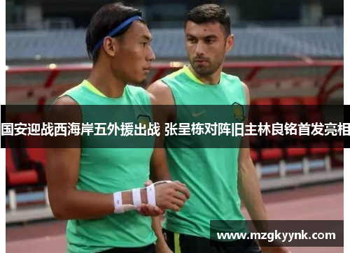 国安迎战西海岸五外援出战 张呈栋对阵旧主林良铭首发亮相 国安迎战西海岸五外援出战 张呈栋对阵旧主林良铭首发亮相