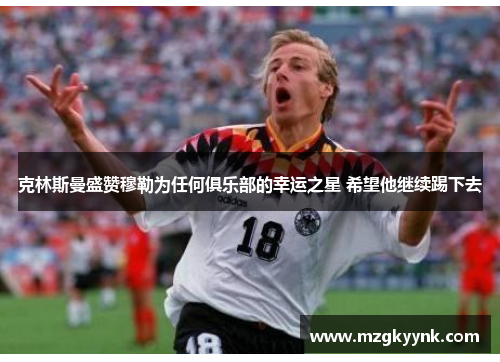 克林斯曼盛赞穆勒为任何俱乐部的幸运之星 希望他继续踢下去 克林斯曼盛赞穆勒为任何俱乐部的幸运之星 希望他继续踢下去