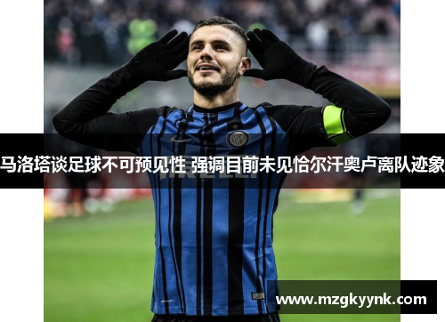 马洛塔谈足球不可预见性 强调目前未见恰尔汗奥卢离队迹象 马洛塔谈足球不可预见性 强调目前未见恰尔汗奥卢离队迹象