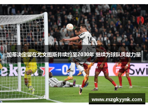 加蒂决定留在尤文图斯并续约至2030年 继续为球队贡献力量 加蒂决定留在尤文图斯并续约至2030年 继续为球队贡献力量