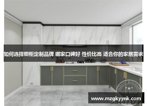 如何选择橱柜定制品牌 哪家口碑好 性价比高 适合你的家居需求 如何选择橱柜定制品牌 哪家口碑好 性价比高 适合你的家居需求